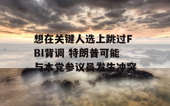 想在关键人选上跳过FBI背调 特朗普可能与本党参议员发生冲突